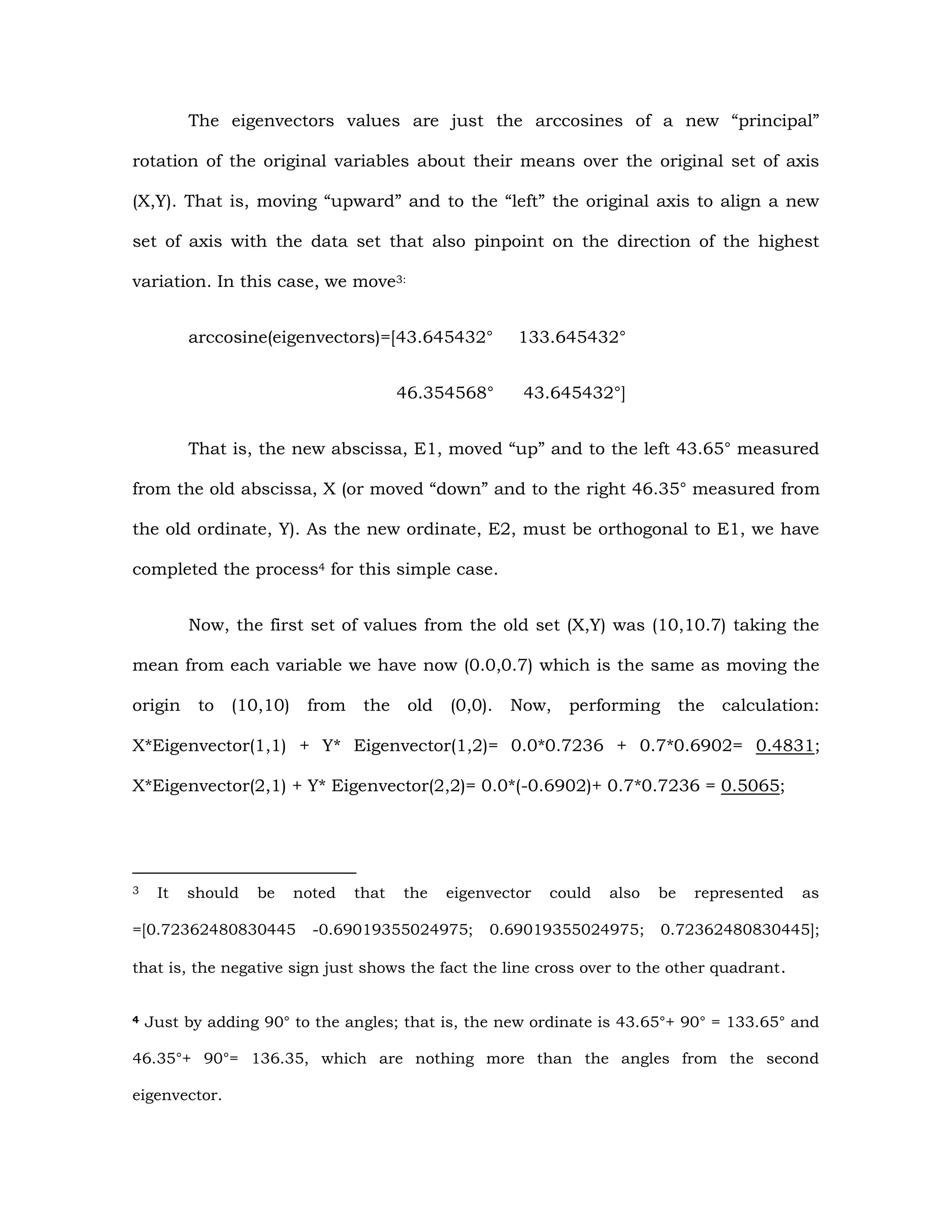The eigenvectors values are just the arccosines of a new “principal”
rotation of the original variables about their means over the original set of axis
(X,Y). That is, moving “upward” and to the “left” the original axis to align a new
set of axis with the data set that also pinpoint on the direction of the highest
variation. In this case, we move3:
arccosine(eigenvectors)=[43.645432° 133.645432°
46.354568° 43.645432°]
That is, the new abscissa, E1, moved “up” and to the left 43.65° measured
from the old abscissa, X (or moved “down” and to the right 46.35° measured from
the old ordinate, Y). As the new ordinate, E2, must be orthogonal to E1, we have
completed the process4 for this simple case.
Now, the first set of values from the old set (X,Y) was (10,10.7) taking the
mean from each variable we have now (0.0,0.7) which is the same as moving the
origin to (10,10) from the old (0,0). Now, performing the calculation:
X*Eigenvector(1,1) + Y* Eigenvector(1,2)= 0.0*0.7236 + 0.7*0.6902= 0.4831;
X*Eigenvector(2,1) + Y* Eigenvector(2,2)= 0.0*(-0.6902)+ 0.7*0.7236 = 0.5065;
3 It should be noted that the eigenvector could also be represented as
=[0.72362480830445 -0.69019355024975; 0.69019355024975; 0.72362480830445];
that is, the negative sign just shows the fact the line cross over to the other quadrant.
4 Just by adding 90° to the angles; that is, the new ordinate is 43.65°+ 90° = 133.65° and
46.35°+ 90°= 136.35, which are nothing more than the angles from the second
eigenvector.
 