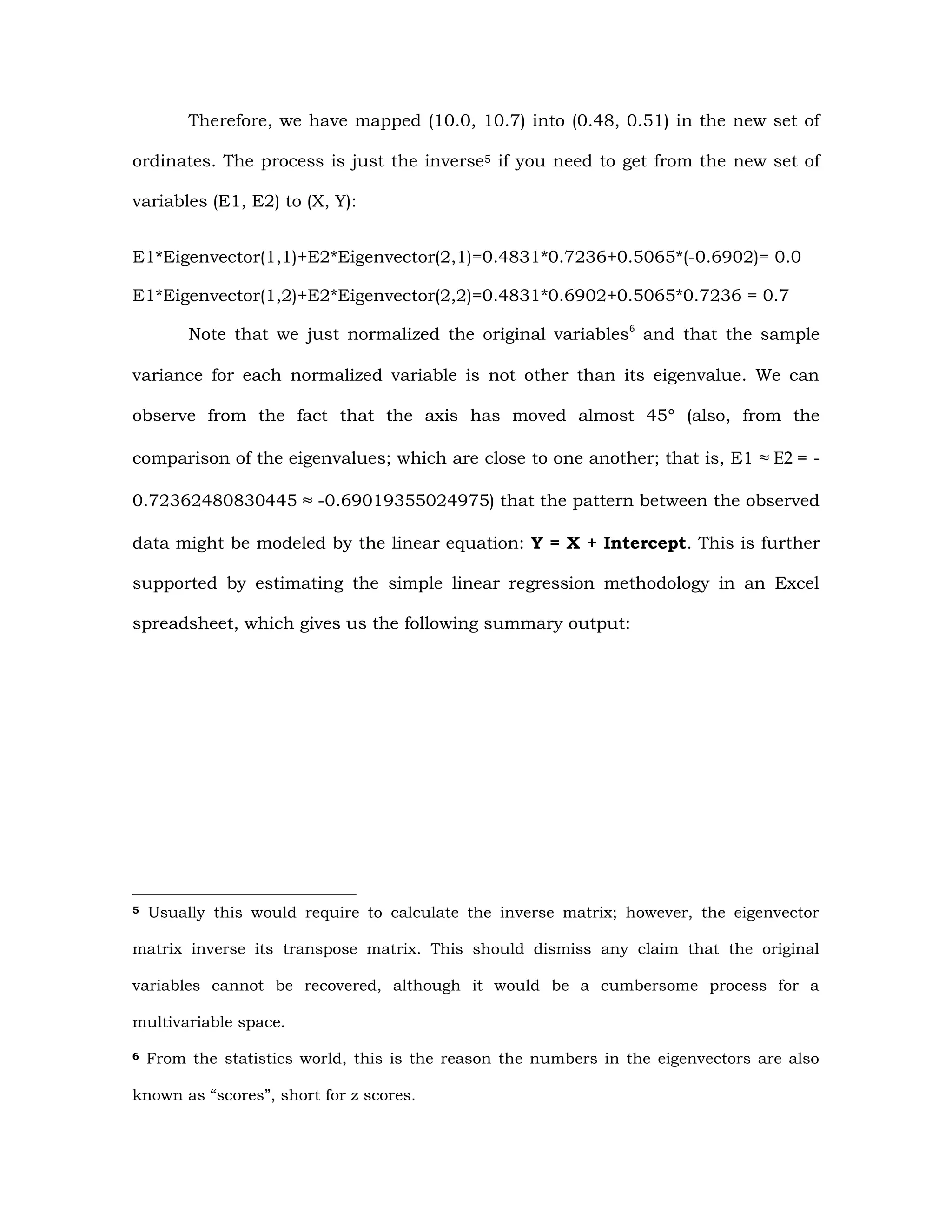 Therefore, we have mapped (10.0, 10.7) into (0.48, 0.51) in the new set of
ordinates. The process is just the inverse5 if you need to get from the new set of
variables (E1, E2) to (X, Y):
E1*Eigenvector(1,1)+E2*Eigenvector(2,1)=0.4831*0.7236+0.5065*(-0.6902)= 0.0
E1*Eigenvector(1,2)+E2*Eigenvector(2,2)=0.4831*0.6902+0.5065*0.7236 = 0.7
Note that we just normalized the original variables6
and that the sample
variance for each normalized variable is not other than its eigenvalue. We can
observe from the fact that the axis has moved almost 45° (also, from the
comparison of the eigenvalues; which are close to one another; that is, E1 ≈ E2 = -
0.72362480830445 ≈ -0.69019355024975) that the pattern between the observed
data might be modeled by the linear equation: Y = X + Intercept. This is further
supported by estimating the simple linear regression methodology in an Excel
spreadsheet, which gives us the following summary output:
5 Usually this would require to calculate the inverse matrix; however, the eigenvector
matrix inverse its transpose matrix. This should dismiss any claim that the original
variables cannot be recovered, although it would be a cumbersome process for a
multivariable space.
6 From the statistics world, this is the reason the numbers in the eigenvectors are also
known as “scores”, short for z scores.
 