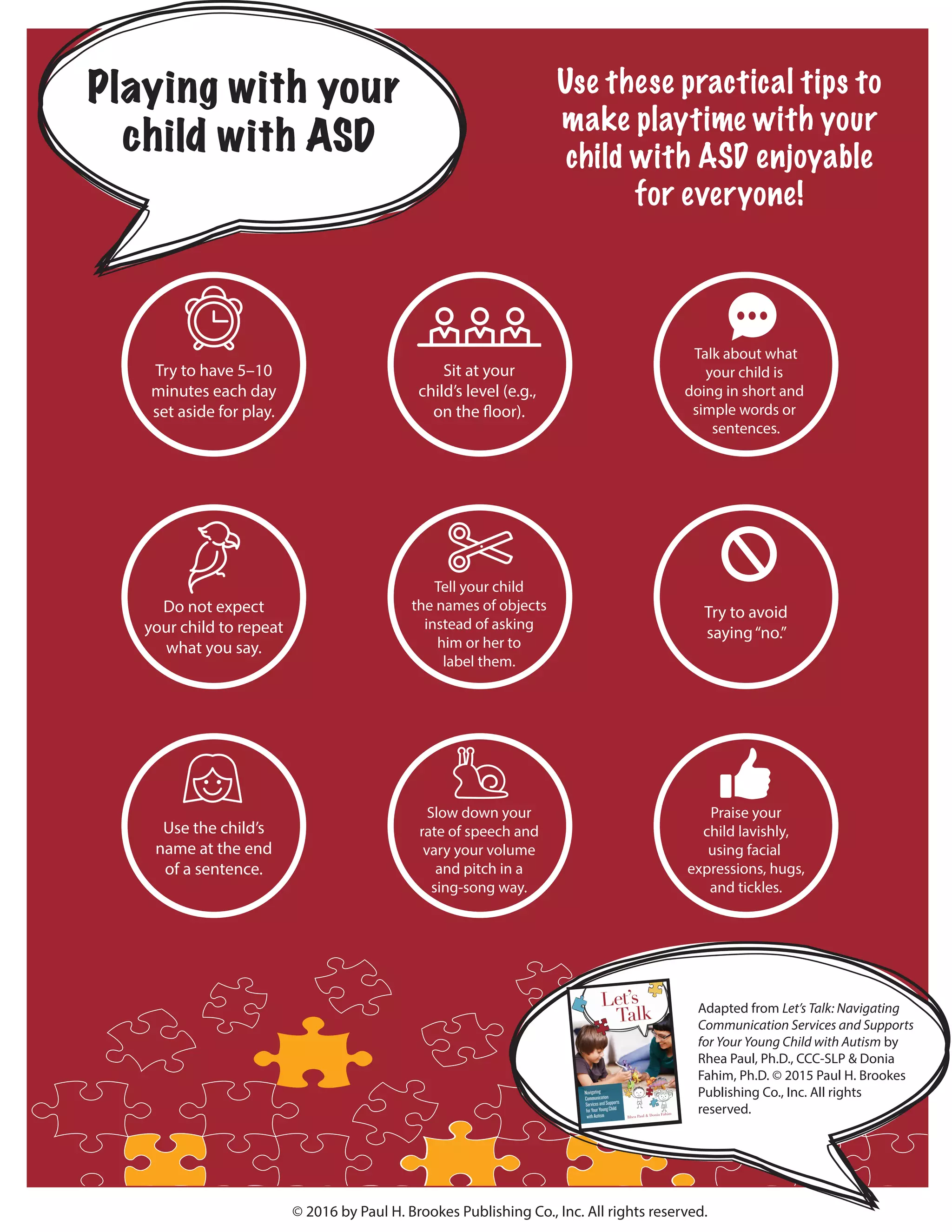 Playing with your
child with ASD
© 2016 by Paul H. Brookes Publishing Co., Inc. All rights reserved.
Adapted from Let’s Talk: Navigating
Communication Services and Supports
for Your Young Child with Autism by
Rhea Paul, Ph.D., CCC-SLP & Donia
Fahim, Ph.D. © 2015 Paul H. Brookes
Publishing Co., Inc. All rights
reserved.
Use these practical tips to
make playtime with your
child with ASD enjoyable
for everyone!
Try to have 5–10
minutes each day
set aside for play.
Sit at your
child’s level (e.g.,
on the floor).
Talk about what
your child is
doing in short and
simple words or
sentences.
Do not expect
your child to repeat
what you say.
Tell your child
the names of objects
instead of asking
him or her to
label them.
Try to avoid
saying“no.”
Use the child’s
name at the end
of a sentence.
Slow down your
rate of speech and
vary your volume
and pitch in a
sing-song way.
Praise your
child lavishly,
using facial
expressions, hugs,
and tickles.