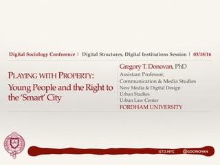Digital Sociology Conference | Digital Structures, Digital Institutions Session | 03/18/16
PLAYING WITH PROPERTY:
Young People and the Right to
the ‘Smart’ City
Gregory T. Donovan,PhD
Assistant Professor,
Communication & Media Studies
New Media & Digital Design
Urban Studies
Urban Law Center
FORDHAM UNIVERSITY
GTD.NYC @GDONOVAN
 