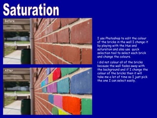 Saturation I use Photoshop to edit the colour of the bricks in the wall I change it by playing with the Hue and saturation and also use  quick selection tool to select each brick and change the colours. i did not colour all of the bricks because the wall fades away with the background and if I change the colour of the bricks then it will take me a lot of time so I just pick the one I can select easily. Before After 