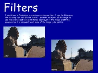After Before Filters I use filters in Photoshop to create an cartoony effect. I use the filters on the building, sky, and the lion statue. I filtered each part of the image by use the quick select tool and filtered each layer of the image. I left the pavement as it is because I want some of the image to be as it is. 