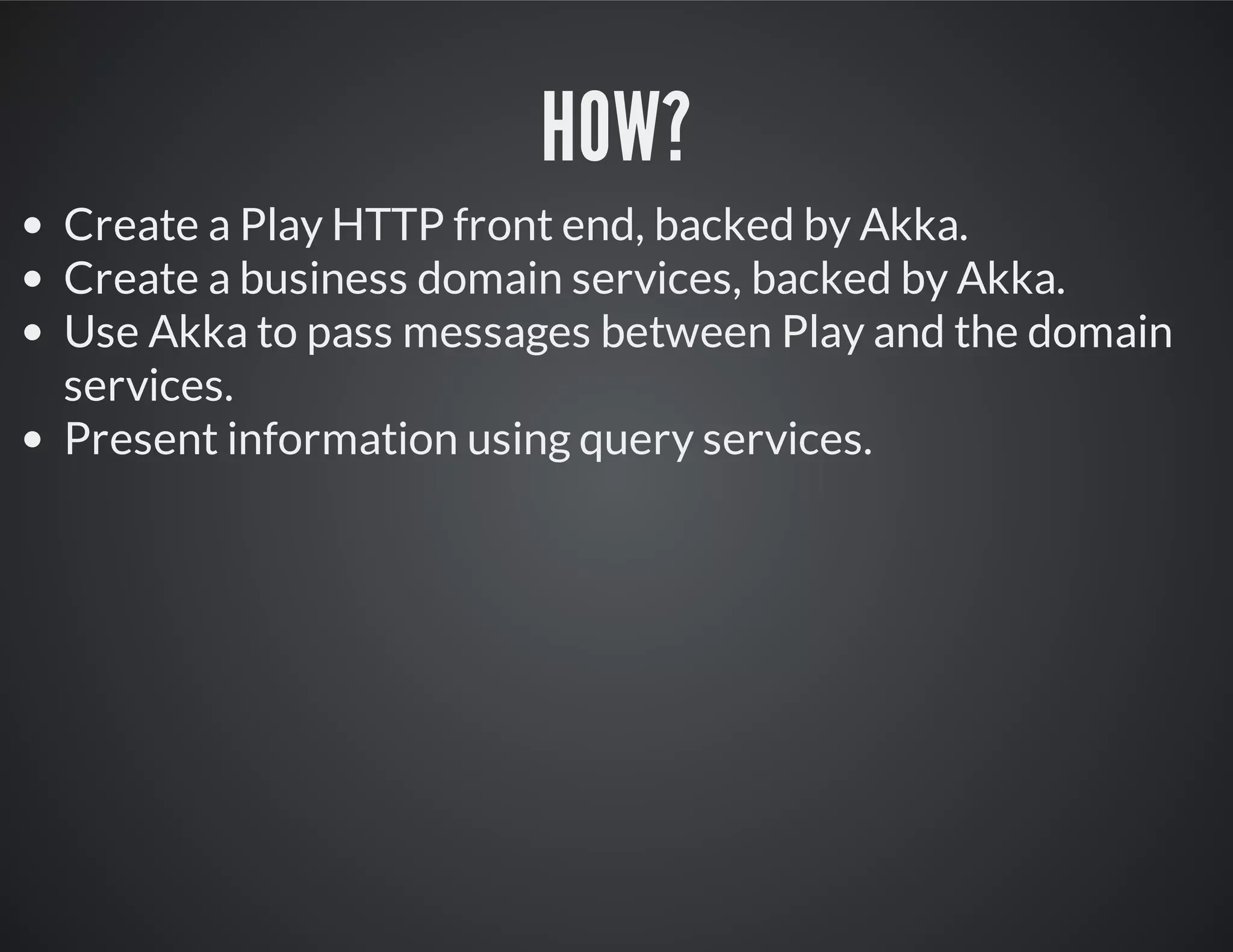 HOW?
Create a Play HTTP front end, backed by Akka.
Create a business domain services, backed by Akka.
Use Akka to pass messages between Play and the domain
services.
Present information using query services.
 