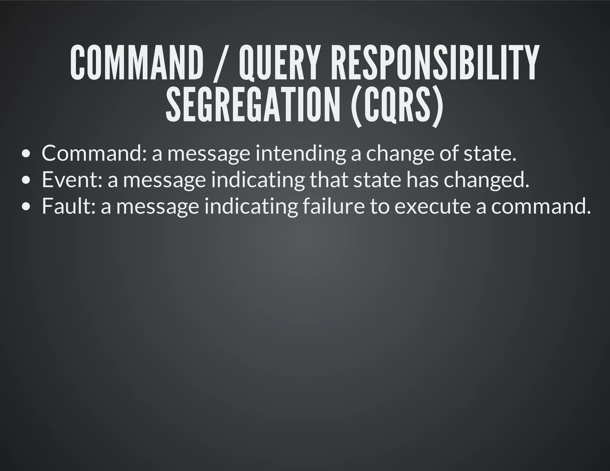 COMMAND / QUERY RESPONSIBILITY
SEGREGATION (CQRS)
Command: a message intending a change of state.
Event: a message indicating that state has changed.
Fault: a message indicating failure to execute a command.
 