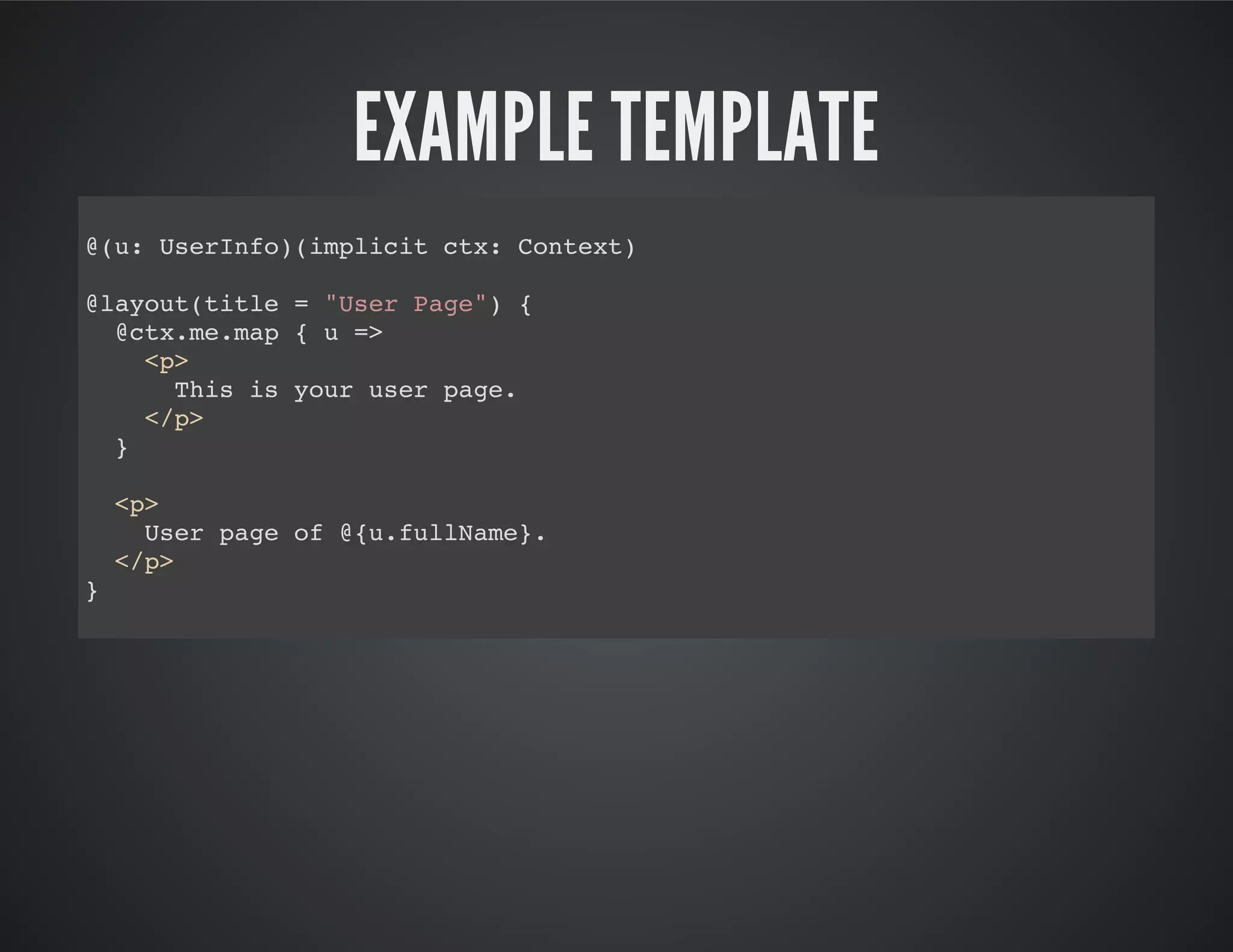 EXAMPLE TEMPLATE
@(u: UserInfo)(implicit ctx: Context)
@layout(title = "User Page") {
@ctx.me.map { u =>
<p>
This is your user page.
</p>
}
<p>
User page of @{u.fullName}.
</p>
}
 
