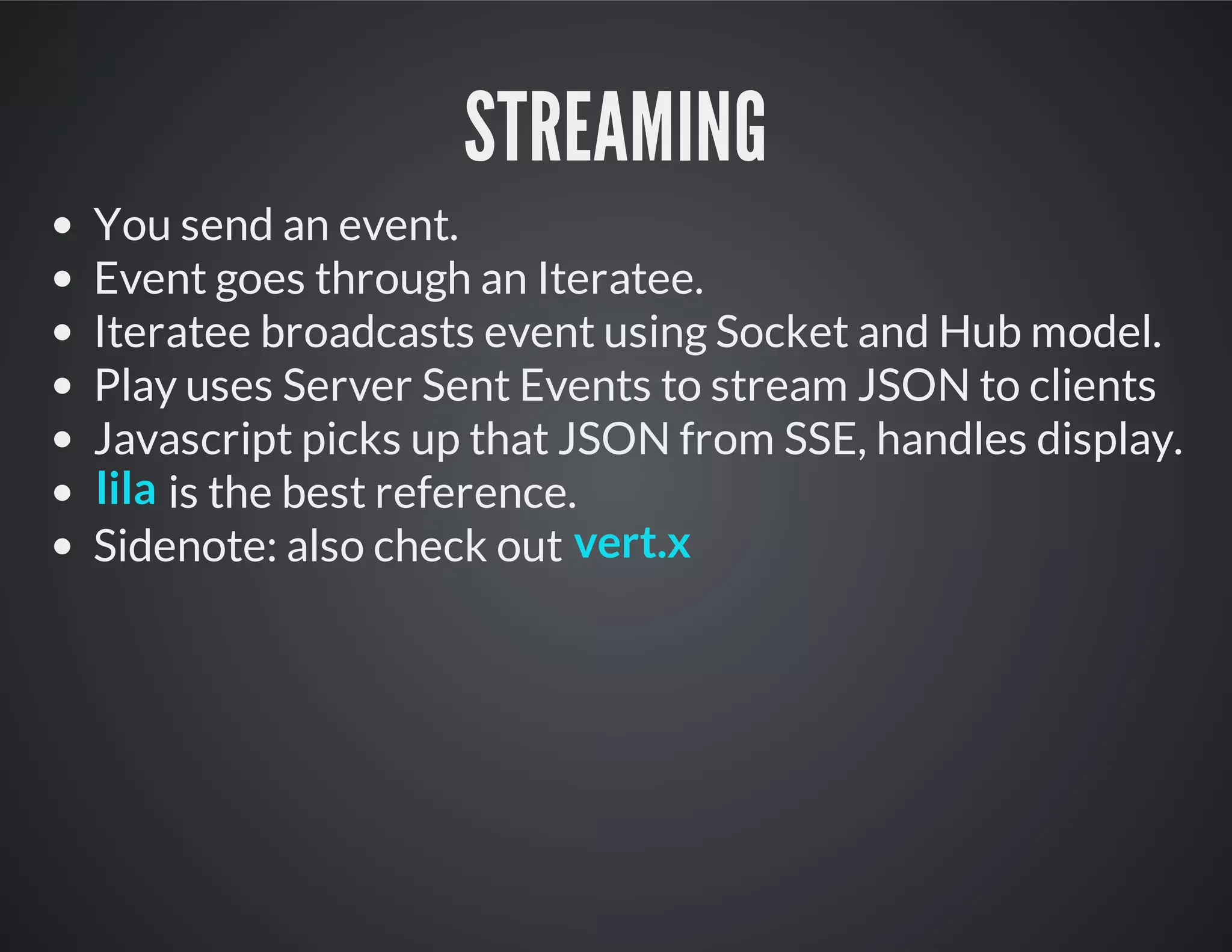 STREAMING
You send an event.
Event goes through an Iteratee.
Iteratee broadcasts event using Socket and Hub model.
Play uses Server Sent Events to stream JSON to clients
Javascript picks up that JSON from SSE, handles display.
is the best reference.
Sidenote: also check out
lila
vert.x
 