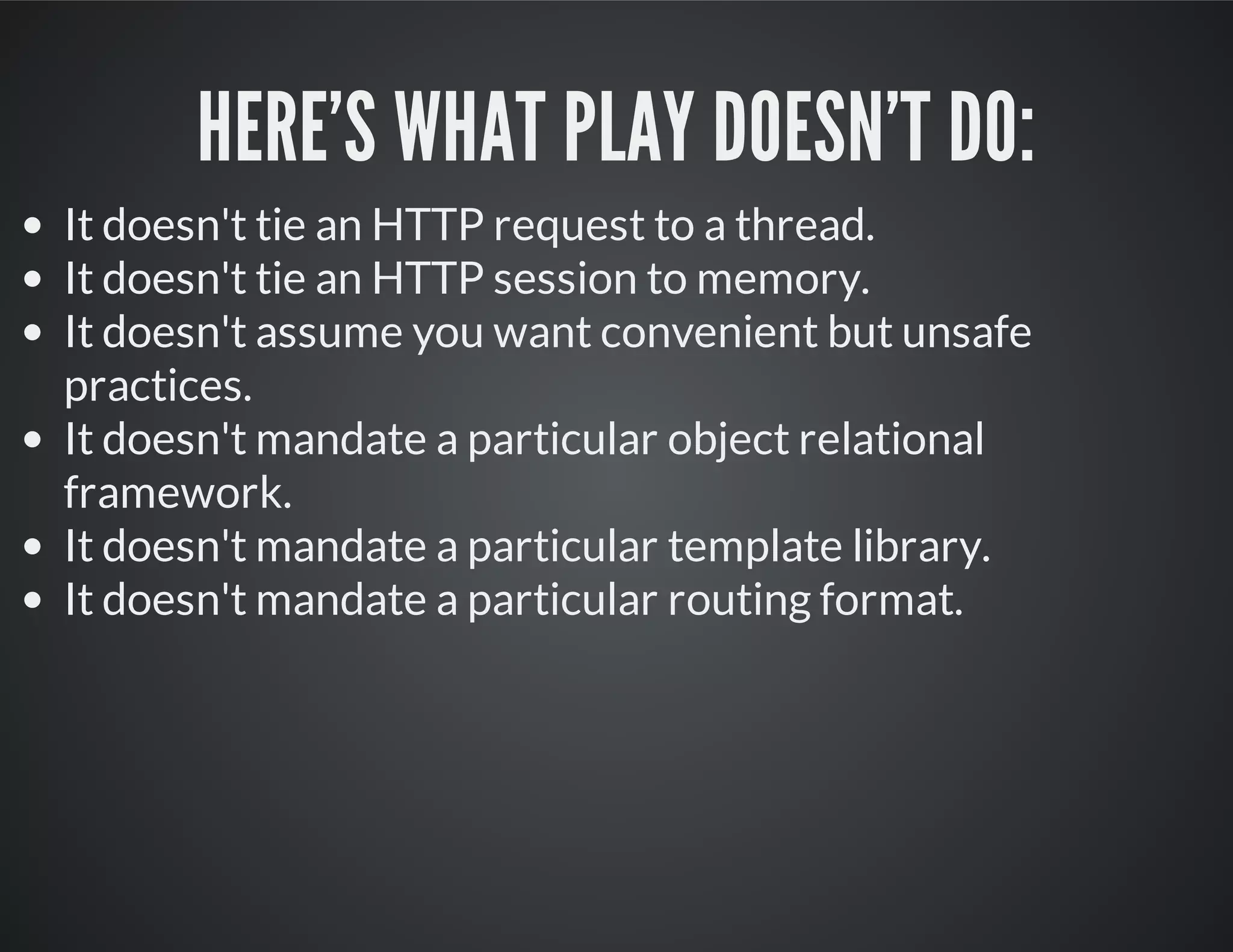 HERE'S WHAT PLAY DOESN'T DO:
It doesn't tie an HTTP request to a thread.
It doesn't tie an HTTP session to memory.
It doesn't assume you want convenient but unsafe
practices.
It doesn't mandate a particular object relational
framework.
It doesn't mandate a particular template library.
It doesn't mandate a particular routing format.
 