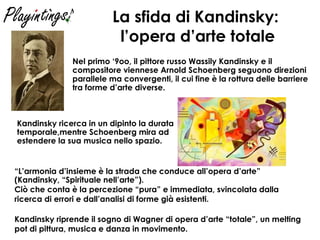 La sfida di Kandinsky:  l’opera d’arte totale Nel primo ‘9oo, il pittore russo Wassily Kandinsky e il compositore viennese Arnold Schoenberg seguono direzioni parallele ma convergenti, il cui fine è la rottura delle barriere tra forme d’arte diverse. Kandinsky ricerca in un dipinto la durata temporale,mentre Schoenberg mira ad estendere la sua musica nello spazio. “ L’armonia d’insieme è la strada che conduce all’opera d’arte” (Kandinsky, “Spirituale nell’arte”). Ciò che conta è la percezione “pura” e immediata, svincolata dalla ricerca di errori e dall’analisi di forme già esistenti. Kandinsky riprende il sogno di Wagner di opera d’arte “totale”, un melting pot di pittura, musica e danza in movimento. 