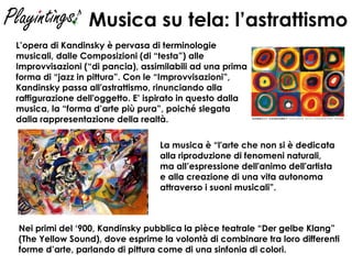 Musica su tela: l’astrattismo L’opera di Kandinsky è pervasa di terminologie musicali, dalle Composizioni (di “testa”) alle Improvvisazioni (“di pancia), assimilabili ad una prima forma di “jazz in pittura”. Con le “Improvvisazioni”, Kandinsky passa all'astrattismo, rinunciando alla raffigurazione dell'oggetto. E’ ispirato in questo dalla musica, la “forma d’arte più pura”, poiché slegata dalla rappresentazione della realtà. La musica è “l'arte che non si è dedicata  alla riproduzione di fenomeni naturali,  ma all’espressione dell'animo dell'artista  e alla creazione di una vita autonoma  attraverso i suoni musicali”. Nei primi del ‘900, Kandinsky pubblica la pièce teatrale “Der gelbe Klang” (The Yellow Sound), dove esprime la volontà di combinare tra loro differenti forme d’arte, parlando di pittura come di una sinfonia di colori.  