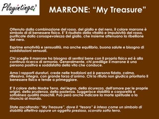 MARRONE: “My Treasure” Ottenuto dalla combinazione del rosso, del giallo e del nero, il colore marrone è simbolo di di benessere fisico. E’ il risultato della vitalità e impulsività del rosso, purificate dalla consapevolezza del giallo, che insieme attenuano la ribellione del nero. Esprime emotività e sensualità, ma anche equilibrio, buona salute e bisogno di soddisfazioni sensuali.  Chi sceglie il marrone ha bisogno di sentirsi bene con il proprio fisico ed è alla continua ricerca di armonia. Generalmente, chi predilige il marrone è una persona positiva e soddisfatta della vita che conduce.  Ama i rapporti duraturi, crede nelle tradizioni ed è persona fidata, calma, riflessiva, integra, con grande forza d’animo. Chi lo rifiuta non giudica prioritario il benessere fisico e tende a primeggiare. E' il colore della Madre Terra, del legno, della sicurezza, dell'amore per le proprie origini, della prudenza, della pazienza. Suggerisce stabilità e corporeità e sottolinea qualità maschili. Può però anche indicare la morte spirituale o la rinuncia al mondo.  State ascoltando: “My Treasure”, dove il “tesoro” è inteso come un simbolo di stabilità affettiva oppure un oggetto prezioso, scovato sotto terra. 