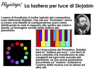 La tastiera per luce di Skrjabin   L’opera di Kandinsky è inoltre ispirata dal compositore russo Aleksandr Skrjabin, che nel suo “Prometeo” arriva a creare una tabella di corrispondenza suoni-colori, distribuendo le note in rapporto allo spettro dei colori e dando un’immagine visuale della tastiera del pianoforte: Per l’esecuzione del Prometeo, Skrjabin ideò la “tastiera per luce”, con fasci di luce colorata che inondavano la sala, cangianti ad ogni nota suonata dal pianoforte. La sua nuova produzione accentrata sul “mistero” richiedeva l’unione della musica con la danza ed altre arti.   