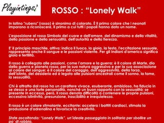 ROSSO   : “Lonely Walk” In latino " rubens " (rosso) è sinonimo di colorato. È il primo colore che i neonati imparano a riconoscere, il primo a cui tutti i popoli hanno dato un nome. L'esposizione al rosso Simbolo del cuore e dell'amore, del dinamismo e della vitalità, della passione e della sensualità, dell'autorità e della fierezza. E' il principio maschile, attivo; indica il fuoco, la gioia, la festa, l'eccitazione sessuale, rappresenta anche il sangue e le passioni violente. Per gli Indiani d'america significa gioia e fertilità. Il rosso è collegato alle passioni, come l’amore e la guerra: è il colore di Marte, dio della guerra e pianeta rosso, per la sua natura aggressiva e per la sua associazione al colore del sangue; è il colore del coraggio, dell’aggressività, della forza, dell’istinto, del desiderio ed è legato alle pulsioni ancestrali come il sonno, la fame, la sessualità. Chi è attratto dal rosso ha un carattere vivace, esuberante, ambizioso, ha fiducia in se stesso e una forte personalità, nonché un buon rapporto con la sessualità; se presente in eccesso, però, il rosso denota difficoltà a contenere le proprie pulsioni, eccessiva istintività, presunzione, irascibilità e irrequietezza.  Il rosso è un colore stimolante, eccitante: accelera i battiti cardiaci, stimola la produzione d'adrenalina e favorisce la creatività.  State ascoltando: “Lonely Walk”, un’ideale passeggiata in solitaria per sbollire un po’ di rabbia. 