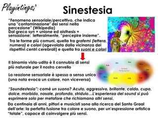 Sinestesia “ Fenomeno sensoriale/percettivo, che indica una "contaminazione" dei sensi nella percezione” (Wikipedia) Dal greco syn = unione ed aisthesis = sensazione:  letteralmente, “percepire insieme”. La reazione sensoriale è spesso a senso unico  (una nota evoca un colore, non viceversa) “ Soundestesia”: comè un suono? Acuto, aggressivo, brillante, caldo, cupo, dolce, morbido, nasale, profondo, stridulo…L’esperienza del sound si può esprimere solo per metafore che richiamano altri sensi . Tra le forme più comuni, quella tra  grafemi (lettera, numero) e colori  (agevolata dalla vicinanza dei rispettivi centri cerebrali) e quella tra  suoni e colori Il binomio vista-udito è il connubio di sensi  più naturale per il nostro cervello   Da centinaia di anni, pittori e musicisti sono alla ricerca del Santo Graal dell’arte: la perfetta fusione tra colore e suono, per un’espressione artistica “totale”, capace di coinvolgere più sensi. 