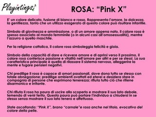 ROSA: “Pink X” E’ un colore delicato, fusione di bianco e rosso. Rappresenta l’amore, la dolcezza, la gentilezza, tanto che un utilizzo esagerato di questo colore può risultare infantile. Simbolo di giovinezza e ammirazione, o di un amore appena nato, il colore rosa è spesso associato al mondo femminile (o in alcuni casi all’omosessualità), mentre l’azzurro a quello maschile. Per la religione cattolica, il colore rosa simboleggia felicità e gioia.  Simbolo della capacità di dare e ricevere amore e di aprirsi verso il prossimo, il colore rosa conferisce passione e vitalità nell’amore per altri e per se stessi. La sua caratteristica principale è quella di rilassare il sistema nervoso, alleggerire la mente e fugare pensieri negativi. Chi predilige il rosa è capace di amori passionali, dove dona tutto se stesso con totale abnegazione; predilige ambienti ovattati ed eterei e desidera stare in compagnia di persone che esprimono tenerezza; rifiuta tutto ciò che ritiene disarmonico e irritante. Chi rifiuta il rosa ha paura di uscire allo scoperto e mostrare il suo lato debole, temendo di venir ferito. Questa paura può portare l’individuo a chiudersi in se stesso senza mostrare il suo lato tenero e affettuoso.   State ascoltando: “Pink X”, brano “carnale”e rosa anche nel titolo, evocativo del colore della pelle. 