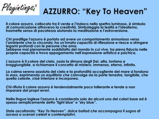 AZZURRO: “Key To Heaven” Il colore azzurro, collocato tra il verde e l’indaco nello spettro luminoso, è simbolo di comunicazione attraverso la creatività. Simboleggia la lealtà e l’idealismo, trasmette senso di pacatezza aiutando la meditazione e l’estroversione.  Chi predilige l'azzurro è portato ad avere un comportamento armonioso verso l’ambiente che lo circonda; ha un’innata capacità di riflessione e riesce a stringere legami profondi con le persone che ama. Sebbene mai pienamente soddisfatto del mondo in cui vive, ha piena fiducia nelle proprie capacità e trova appagamento nell’espressione artistica e psichica.  L’azzurro è il colore del cielo, ossia la dimora degli Dei, alta, lontana e irraggiungibile, a richiamare il concetto di mistero, immenso, eterno, infinito.  La calma serena assoluta del cielo e la profondità accogliente del mare si fondono in esso, esprimendo un equilibrio che coinvolge sia la parte terrestre, tangibile, che quella celeste, cioè interiore e incorporea. Chi rifiuta il colore azzurro è tendenzialmente poco tollerante e tende a non imparare dai propri errori. Nella lingua inglese l'azzurro è considerato solo da alcuni uno dei colori base ed è spesso semplicemente detto "light blue" o "sky blue“. State ascoltando: “Key To Heaven”, dolce ballad che accompagna il sogno di ascesa a scenari celesti e contemplativi.  