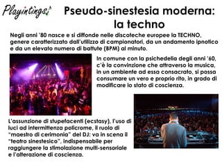 Pseudo-sinestesia moderna: la techno Negli anni ’80 nasce e si diffonde nelle discoteche europee la TECHNO, genere caratterizzato dall’utilizzo di campionatori, da un andamento ipnotico e da un elevato numero di battute (BPM) al minuto . L’assunzione di stupefacenti (ecstasy), l’uso di luci ad intermittenza policrome, il ruolo di “maestro di cerimonia” del DJ: va in scena il “teatro sinestesico”, indispensabile per raggiungere la stimolazione multi-sensoriale e l’alterazione di coscienza. In comune con la psichedelia degli anni ’60, c’è la convinzione che attraverso la musica, in un ambiente ad essa consacrato, si possa consumare un vero e proprio rito, in grado di modificare lo stato di coscienza. 