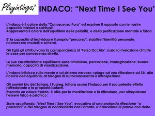 INDACO: “Next Time I See You” L'indaco è il colore della "Conoscenza Pura“ ed esprime il rapporto con le nostre capacità interiori o spirituali.  Rappresenta il colore dell'equilibrio delle polarità, e della purificazione mentale e fisica.  E' la capacità di individuare il proprio "percorso", stabilire l'identità personale, riconoscere modelli e schemi.  Gli Egizi gli attribuivano la corrispondenza al "Terzo Occhio", ossia la rivelazione di tutte le cose per conoscenza diretta. Le sue caratteristiche equilibrate sono: intuizione, percezione, immaginazione, buona memoria, capacità di visualizzazione.  L'indaco influisce sulla mente e sul sistema nervoso; spinge ad una riflessione sul Sé, alla ricerca dell’equilibrio, al bisogno di autoconoscenza e introspezione.  Gli uomini blu del Sahara, i Tuareg, tuttora usano l’indaco per il suo potente effetto raffreddante e le proprietà isolanti. Essendo un colore freddo, è utile per la meditazione e la riflessione, per oltrepassare l’essere fisico e psichico. State ascoltando: “Next Time I See You”, evocativa di una profonda riflessione “a posteriori” e del bisogno di condividerla con l’amata, a cancellare le parole non dette. 