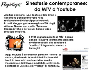 Sinestesie contemporanee:  da MTV a Youtube   Oggi, Youtube è diventato in primis un “lettore” di musica, ridefinendo le modalità di fruizione dei brani: la fusione tra audio e video, suoni e movimento è definitiva e inevitabile, realizzando a distanza di un secolo la “visione” di Kandinsky. Alla fine degli anni ’60, i Beatles e Bob Dylan si cimentano per la prima volta nella realizzazione di videoclip promozionali;  in molti si aggiungeranno negli anni’70, dagli Abba ai Queen, con quella “Bohemian Rhapsody”che è per alcuni il primo video musicale moderno. Il 1981 segna la nascita di MTV, il primo canale televisivo interamente dedicato a video musicali, che sancisce e “certifica” il legame tra musica e immagini. 