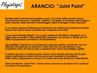 ARANCIO: “Joint Point” Risultato della mescolanza di giallo e rosso, è il colore della serenità, senza l’eccitazione del rosso o l’impatto “elettrico” del giallo; è il simbolo dell’energia e della crescita, della serenità e simboleggia l’alba, il risveglio, il sole nascente.  E’ un colore capace di attenuare la tensione e di sublimare le pulsioni ancestrali tipiche del rosso in forme e desideri più complessi ed evoluti. L’arancione infonde allegria, ha un gran potere di riequilibrio energetico ed è legato alla sensualità e alla respirazione profonda: per questo, è ideale per chi soffre di respirazione asmatica o di claustrofobia. Chi predilige l’arancione è una persona in genere aperta e socievole, ma con difficoltà ad esprimere le emozioni, molto riservata con gli estranei e non invadente come chi ama il rosso o appariscente come chi predilige il giallo. I cristiani usavano un tempo questo colore come simbolo dei peccati di gola, mentre nell’induismo indica la rinuncia ai beni materiali e l’ascetismo. Nella cultura giapponese e cinese, è il colore associato all'amore e alla felicità. State ascoltando “Joint Point”, brano vivace che evoca la ricerca di un punto di incontro e di comunione. 