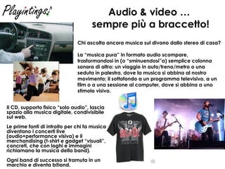 Audio & video …  sempre più a braccetto! Il CD, supporto fisico “solo audio”, lascia spazio alla musica digitale, condivisibile sul web. Le prime fonti di introito per chi fa musica diventano i concerti live (audio+performance visiva) e il merchandising (t-shirt e gadget “visuali”, concreti, che con loghi e immagini richiamano la musica della band).  Ogni band di successo si tramuta in un marchio e diventa b®and. Chi ascolta ancora musica sul divano dallo stereo di casa? La “musica pura” in formato audio scompare, trasformandosi in (o “sminuendosi”a) semplice colonna sonora di altro: un viaggio in auto/treno/metro o una seduta in palestra, dove la musica si abbina al nostro movimento; il sottofondo a un programma televisivo, a un film o a una sessione al computer, dove si abbina a uno stimolo visivo. 