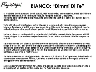 BIANCO: “Dimmi Di Te”   E’ il colore della purezza, della pulizia, dell'innocenza, della nascita, della sacralità e della redenzione. E’ la la tabula rasa, la “pagina bianca”, appunto. Nell'arte paleocristiana si dipingevano di bianco le vesti dei santi, dei puri di cuore, dei fanciullini.  Tutto ciò che è immateriale, privo di peso e legato ad altri mondi appare spesso bianco. Fantasmi e spiriti in genere sono descritti come luminosi e lattiginosi, anche nella tradizione cinese e indiana, per le quali il bianco è associato a lutto e morte. La luce bianca contiene tutti e sette i colori dell'iride, ossia tutte le frequenze visibili. Per analogia, Il suono bianco (white noise), in acustica, contiene tutte le frequenze udibili. La predilezione del bianco può indicare un desiderio di radicale mutamento di vita: funge da “reset”, da "punto e a capo" per nuove esperienze emotive. Simboleggia il desiderio di liberarsi dagli ostacoli, dai vincoli quotidiani per iniziare una fase nuova. E' infatti utilizzato per i neonati e nei riti di passaggio ad una fase successiva, come battesimo, cresima e matrimonio.  Se il nero denota un atteggiamento di chiusura, il bianco è un'apertura, il desiderio di cominciare qualcosa di nuovo. Chi ama il bianco accostato al nero può avere un atteggiamento contraddittorio.  State ascoltando: “Dimmi Di Te”, delicata ballad ispirata alla “pagina bianca” che è la nascita di un dialogo intimo a tu per tu, fuori da ogni contesto . 