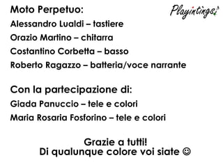 Moto Perpetuo: Alessandro Lualdi – tastiere Orazio Martino – chitarra Costantino Corbetta – basso Roberto Ragazzo – batteria/voce narrante Con la partecipazione di: Giada Panuccio – tele e colori Maria Rosaria Fosforino – tele e colori  Grazie a tutti! Di qualunque colore voi siate   
