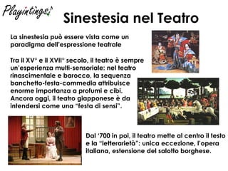 Sinestesia nel Teatro Dal ‘700 in poi, il teatro mette al centro il testo e la “letterarietà”: unica eccezione, l’opera italiana, estensione del salotto borghese. Tra il XV° e il XVII° secolo, il teatro è sempre un’esperienza multi-sensoriale: nel teatro rinascimentale e barocco, la sequenza banchetto-festa-commedia attribuisce enorme importanza a profumi e cibi. Ancora oggi, il teatro giapponese è da intendersi come una “festa di sensi”. La sinestesia può essere vista come un paradigma dell’espressione teatrale 