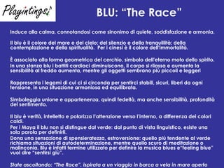 BLU: “The Race”   Induce alla calma, connotandosi come sinonimo di quiete, soddisfazione e armonia. Il blu è il colore del mare e del cielo; del silenzio e della tranquillità; della contemplazione e della spiritualità.  Per i cinesi è il colore dell'immortalità.  È associato alla forma geometrica del cerchio, simbolo dell'eterno moto dello spirito. In una stanza blu i battiti cardiaci diminuiscono, il corpo si rilassa e aumenta la sensibilità al freddo aumenta, mentre gli oggetti sembrano più piccoli e leggeri Rappresenta i legami di cui ci si circonda per sentirci stabili, sicuri, liberi da ogni tensione, in una situazione armoniosa ed equilibrata. Simboleggia unione e appartenenza, quindi fedeltà, ma anche sensibilità, profondità del sentimento.  Il blu è verità, intelletto e polarizza l’attenzione verso l’interno, a differenza dei colori caldi. Per i Maya il blu non si distingue dal verde: dal punto di vista linguistico, esiste una sola parola per definirli . Dona una sensazione di spensieratezza, estroversione: quello più tendente al verde richiama situazioni di autodeterminazione, mentre quello scuro di meditazione o malinconia. Blu è infatti termine utilizzato per definire la musica blues e“feeling blue” vuol dire “sentirsi giù”.  State ascoltando: “The Race”, ispirata a un viaggio in barca a vela in mare aperto   