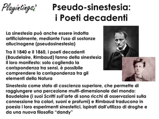 Pseudo-sinestesia: i Poeti decadenti Sinestesia come stato di coscienza superiore, che permette di raggiungere una percezione multi-dimensionale del mondo: Baudelaire (i suoi  Scritti sull’arte  di sono ricchi di osservazioni sulla connessione tra colori, suoni e profumi) e Rimbaud traducono in poesia i loro esperimenti sinestetici, ispirati dall’utilizzo di droghe e da una nuova filosofia “dandy” Tra il 1840 e il 1860, i poeti decadenti (Baudelaire, Rimbaud) fanno della sinestesia il loro manifesto: solo cogliendo la corrispondenza tra sensi, è possibile comprendere la corrispondenza tra gli elementi della Natura La sinestesia può anche essere indotta artificialmente, mediante l'uso di sostanze allucinogene (pseudosinestesia)   