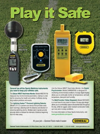 General has all the Sports Medicine instruments 
you need to keep your athletes safe. 
The Deluxe WBGT Heat Index Monitor (Model WBGT8778) 
measures four environmental parameters, making it a vital 
tool for ensuring the health and safety of athletes during 
long outdoor practices and events. 
The Lightning Seeker™ Personal Lightning Detector 
(Model LD7) is a pocket-size device that provides early 
storm warnings, detecting both the distance and direction of 
oncoming lightning storms. Multiple alarm signals provide 
accurate alerts to indicate the intervals of distance beginning 
from 40 miles away. 
Like the Deluxe WBGT Heat Index Monitor, the Digital 
Psychrometer (Model SAM990DW) is designed for 
monitoring environmental conditions. Its large digital display 
allows you to continually monitor air temperature, wet bulb 
temperature, dew point and humidity. 
The Multi-Function Yellow Stopwatch (Model SW100AY) 
is a must-have for any coach or trainer. Its easy-grip design 
allows you to comfortably capture all essential data throughou t 
the day, while its rugged, water-resistant construction holds 
up in any wet or snowy conditions. 
For more information on these Sports Instruments, visit: 
www.generaltools.com/sports 
It’s your job—General Tools make it easier. 
