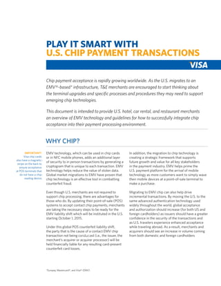 PLAY IT SMART WITH
U.S. CHIP PAYMENT TRANSACTIONS
Chip payment acceptance is rapidly growing worldwide. As the U.S. migrates to an
EMV®-based* infrastructure, T&E merchants are encouraged to start thinking about
the terminal upgrades and specific processes and procedures they may need to support
emerging chip technologies.
This document is intended to provide U.S. hotel, car rental, and restaurant merchants
an overview of EMV technology and guidelines for how to successfully integrate chip
acceptance into their payment processing environment.

Why Chip?
IMPORTANT!
Visa chip cards
also have a magneticstripe on the back to
ensure acceptance
at POS terminals that
do not have a chipreading device.

EMV technology, which can be used in chip cards
or in NFC mobile phones, adds an additional layer
of security to in person transactions by generating a
cryptogram that is unique to each transaction. EMV
technology helps reduce the value of stolen data.
Global market migrations to EMV have proven that
chip technology is an effective tool in combatting
counterfeit fraud.

In addition, the migration to chip technology is
creating a strategic framework that supports
future growth and value for all key stakeholders
in the payment industry. EMV helps prime the
U.S. payment platform for the arrival of mobile
technology as more customers want to simply wave
their mobile devices at a point-of-sale terminal to
make a purchase.

Even though U.S. merchants are not required to
support chip processing, there are advantages for
those who do. By updating their point-of-sale (POS)
systems to accept contact chip payments, merchants
are taking the necessary steps to be ready for the
EMV liability shift which will be instituted in the U.S.
starting October 1, 2015.

Migrating to EMV chip can also help drive
incremental transactions. By moving the U.S. to the
same advanced authentication technology used
widely throughout the world, global acceptance
and authorization should increase (for both US and
foreign cardholders) as issuers should have a greater
confidence in the security of the transactions and
as U.S. travelers experience enhanced acceptance
while traveling abroad. As a result, merchants and
acquirers should see an increase in volume coming
from both domestic and foreign cardholders

Under this global POS counterfeit liability shift,
the party that is the cause of a contact EMV chip
transaction not being conducted (i.e., the issuer, the
merchant’s acquirer or acquirer processor) will be
held financially liable for any resulting card-present
counterfeit card losses.

*Europay, Mastercard®, and Visa® (EMV)

 