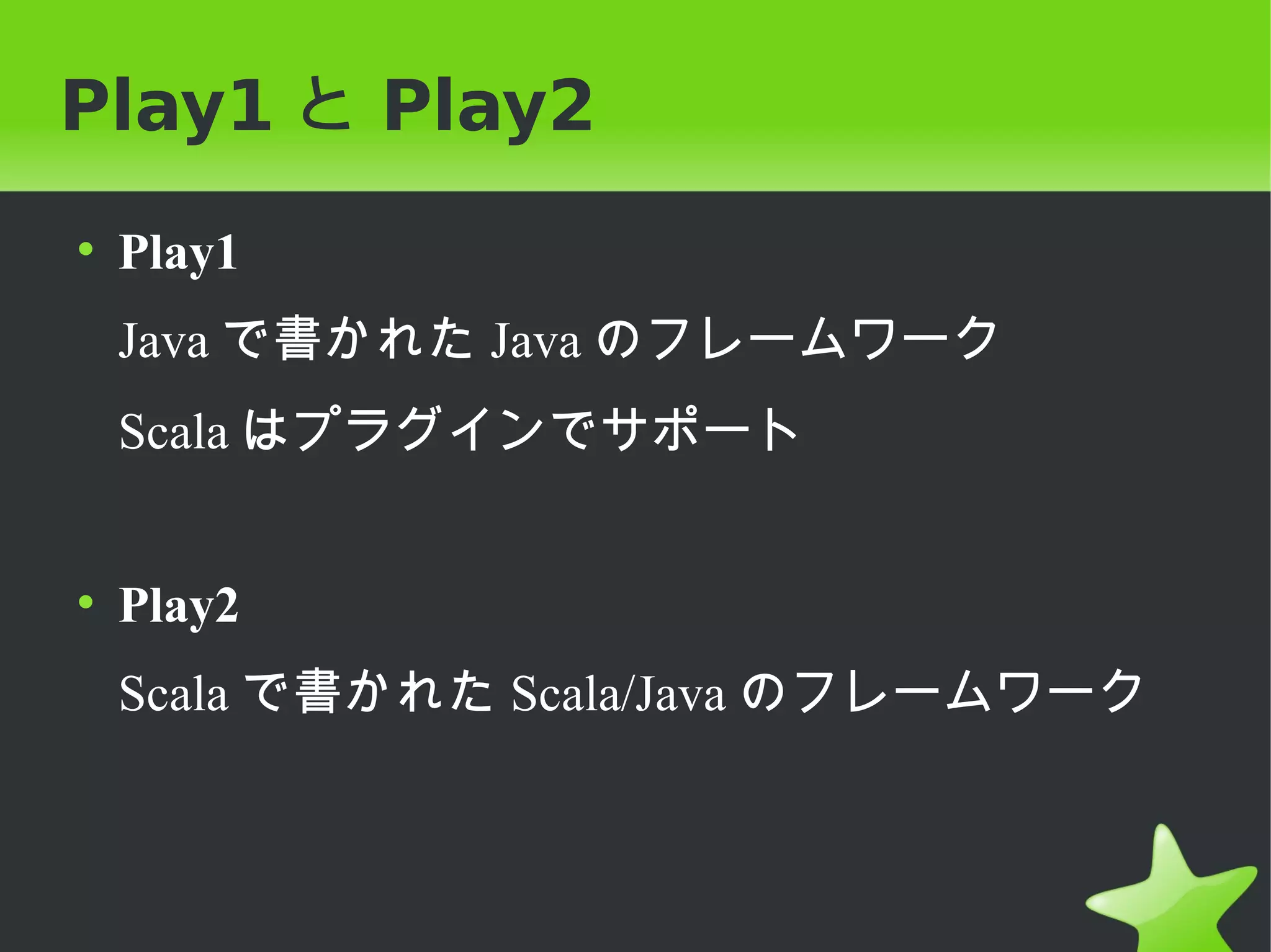 Play1 と Play2
• Play1
 Java で書かれた Java のフレームワーク
 Scala はプラグインでサポート


• Play2
 Scala で書かれた Scala/Java のフレームワーク
 