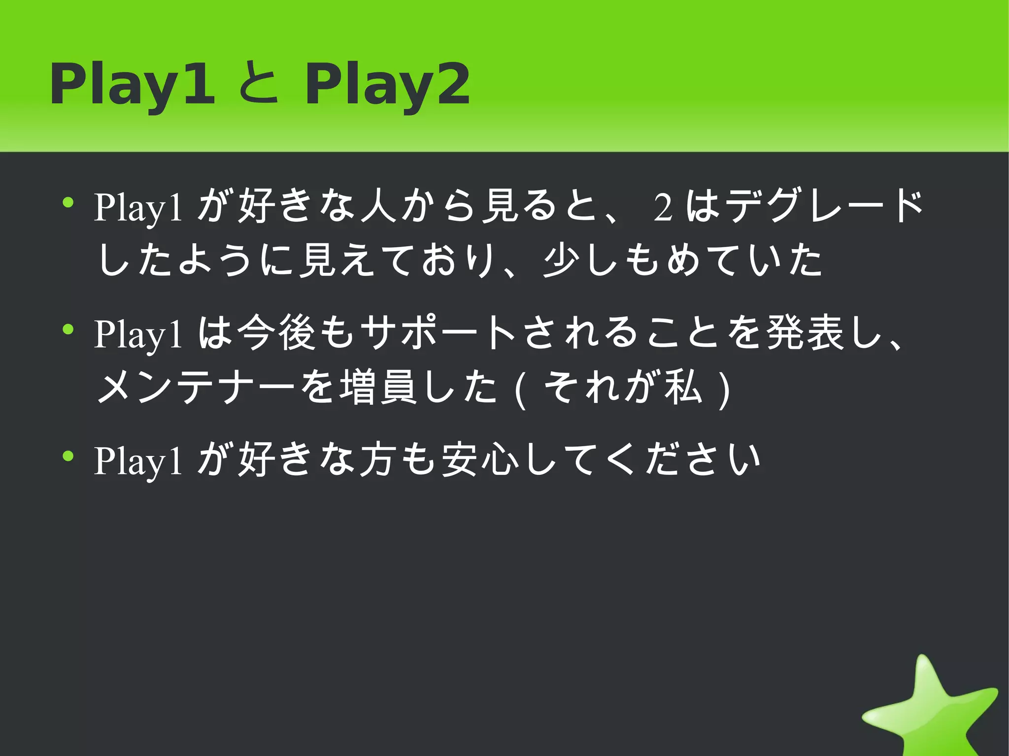 Play1 と Play2

• Play1 が好きな人から見ると、 2 はデグレード
  したように見えており、少しもめていた
• Play1 は今後もサポートされることを発表し、
  メンテナーを増員した（それが私）
• Play1 が好きな方も安心してください
 