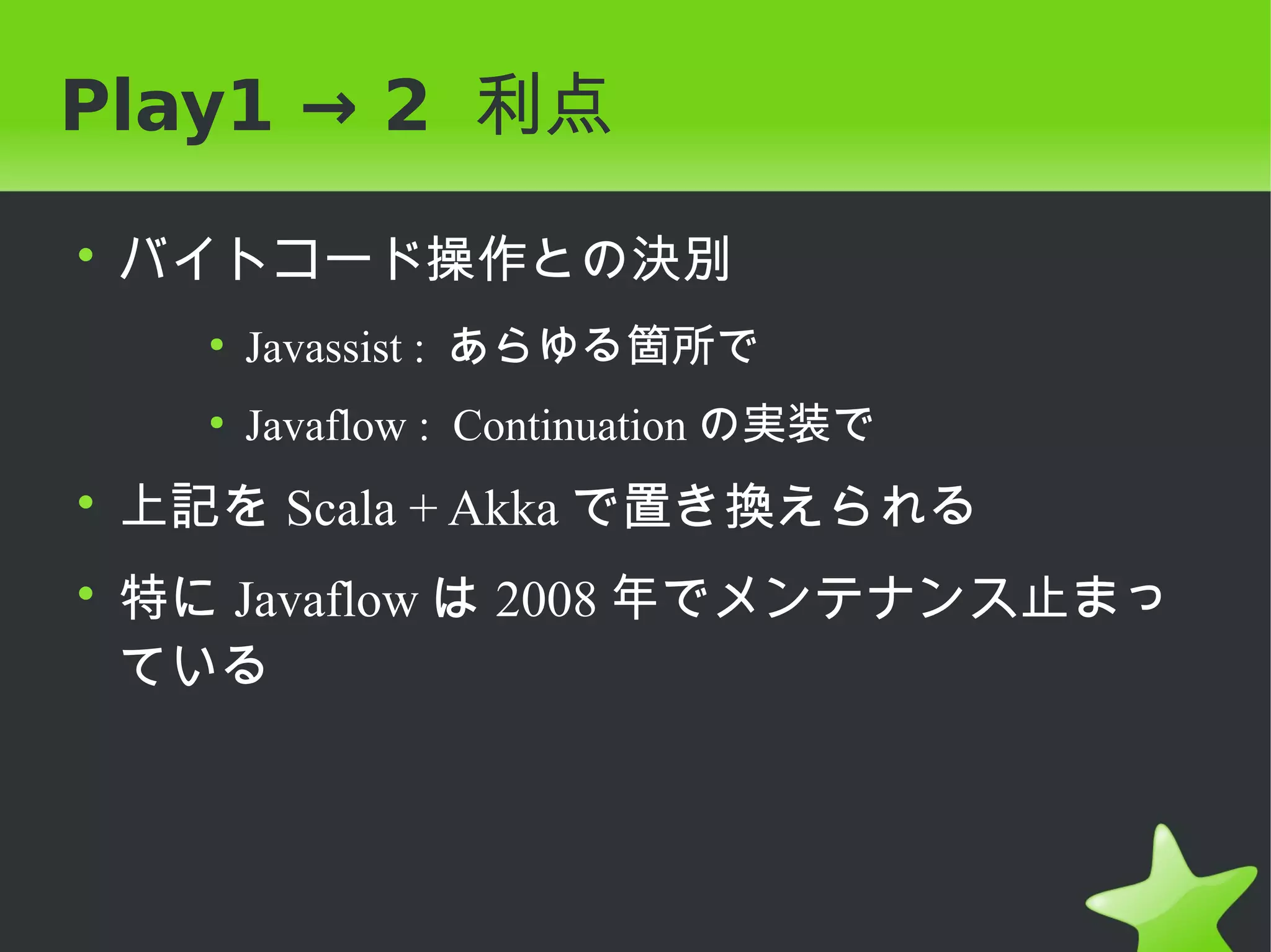 Play1 → 2 利点

• バイトコード操作との決別
   ●
       Javassist : あらゆる箇所で
   ●
       Javaflow : Continuation の実装で
• 上記を Scala + Akka で置き換えられる
• 特に Javaflow は 2008 年でメンテナンス止まっ
  ている
 