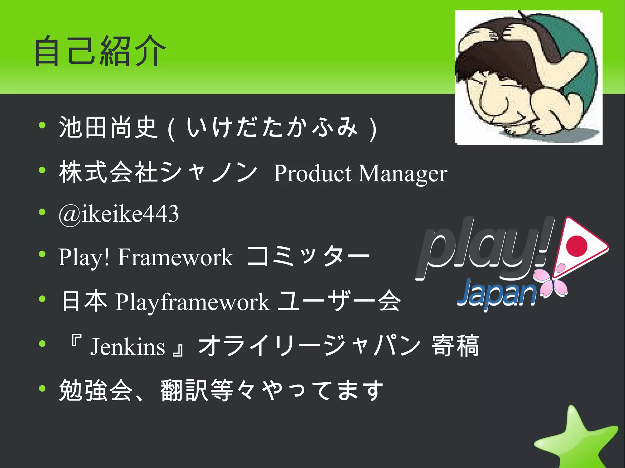自己紹介

• 池田尚史（いけだたかふみ）
• 株式会社シャノン Product Manager
• @ikeike443
• Play! Framework コミッター
• 日本 Playframework ユーザー会
• 『 Jenkins 』オライリージャパン 寄稿
• 勉強会、翻訳等々やってます
 