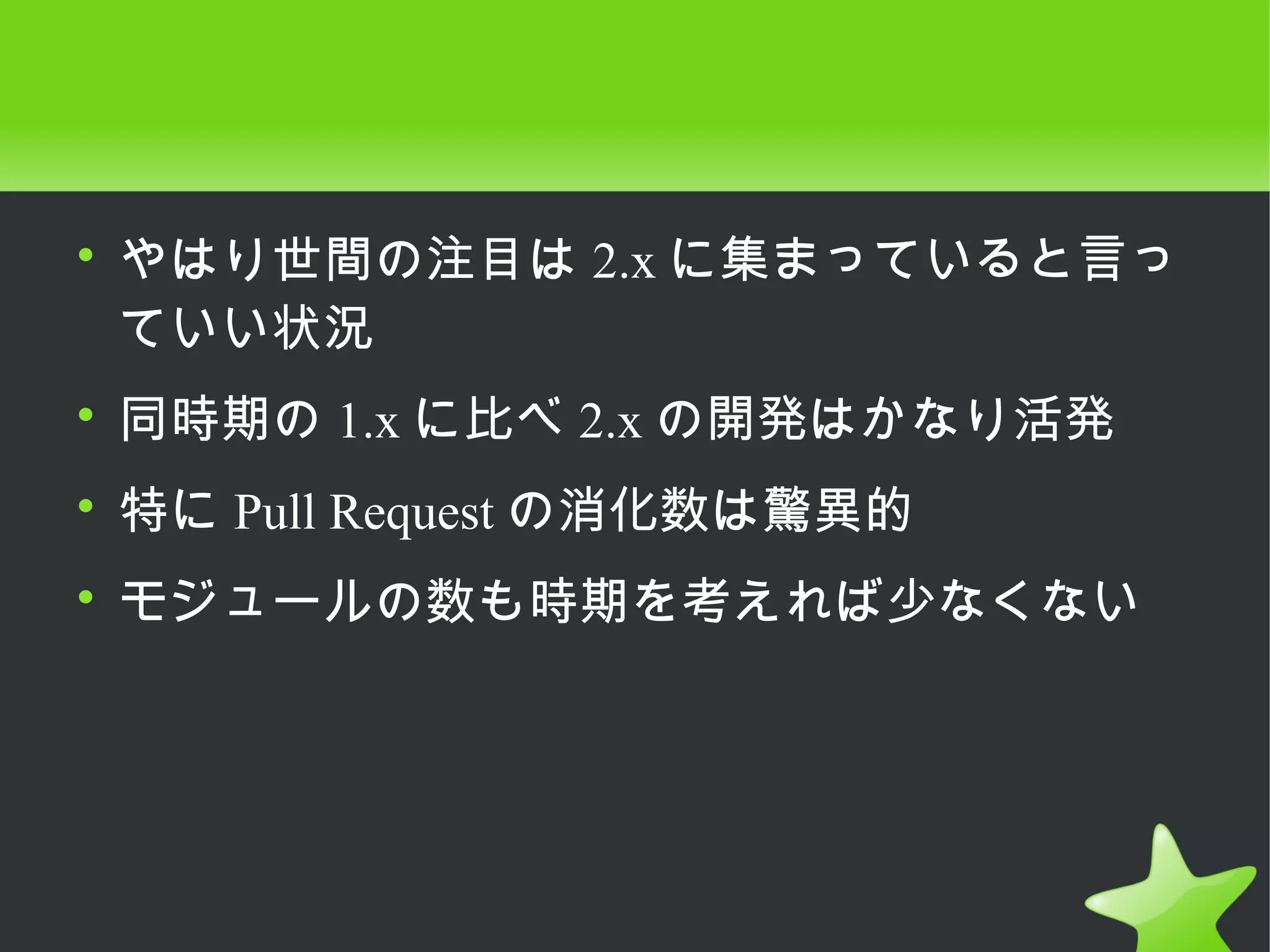 • やはり世間の注目は 2.x に集まっていると言っ
  ていい状況
• 同時期の 1.x に比べ 2.x の開発はかなり活発
• 特に Pull Request の消化数は驚異的
• モジュールの数も時期を考えれば少なくない
 