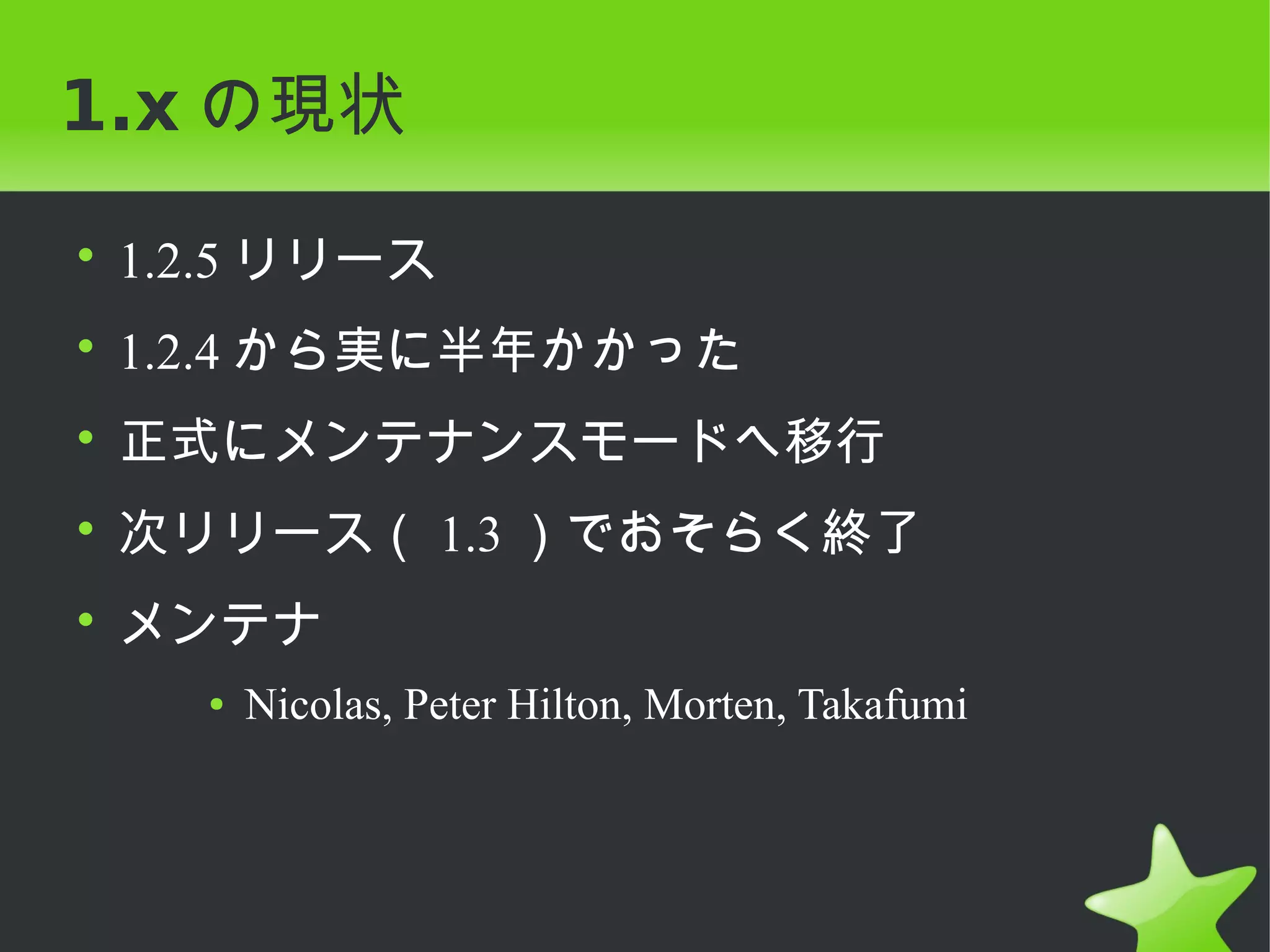 1.x の現状

• 1.2.5 リリース
• 1.2.4 から実に半年かかった
• 正式にメンテナンスモードへ移行
• 次リリース（ 1.3 ）でおそらく終了
• メンテナ
    ●   Nicolas, Peter Hilton, Morten, Takafumi
 