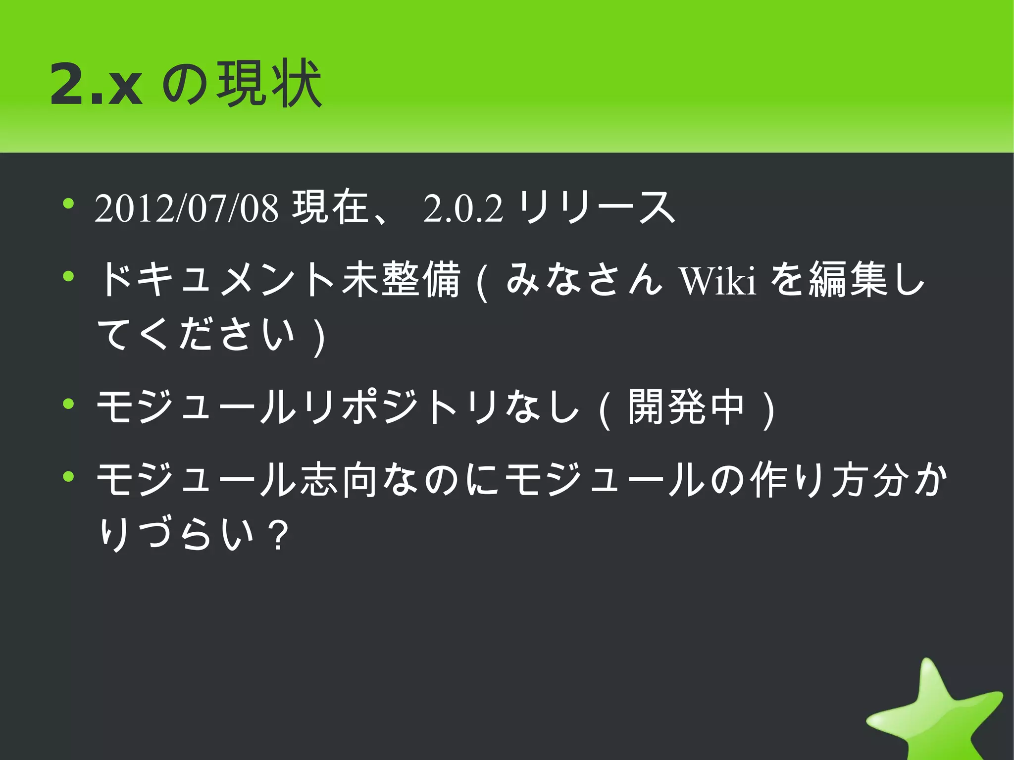 2.x の現状

• 2012/07/08 現在、 2.0.2 リリース
• ドキュメント未整備（みなさん Wiki を編集し
  てください）
• モジュールリポジトリなし（開発中）
• モジュール志向なのにモジュールの作り方分か
  りづらい？
 