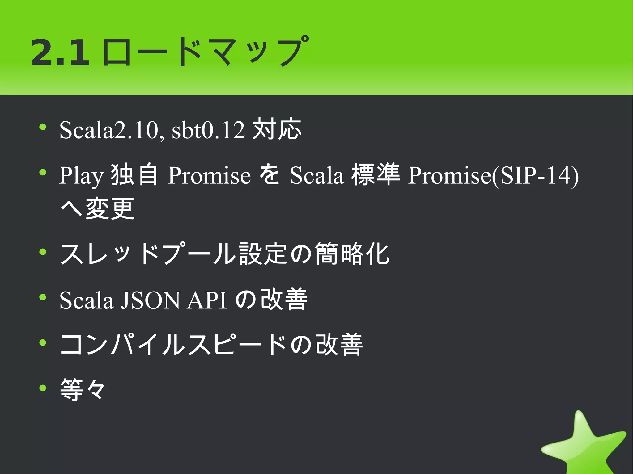 2.1 ロードマップ

• Scala2.10, sbt0.12 対応
• Play 独自 Promise を Scala 標準 Promise(SIP-14)
  へ変更
• スレッドプール設定の簡略化
• Scala JSON API の改善
• コンパイルスピードの改善
• 等々
 
