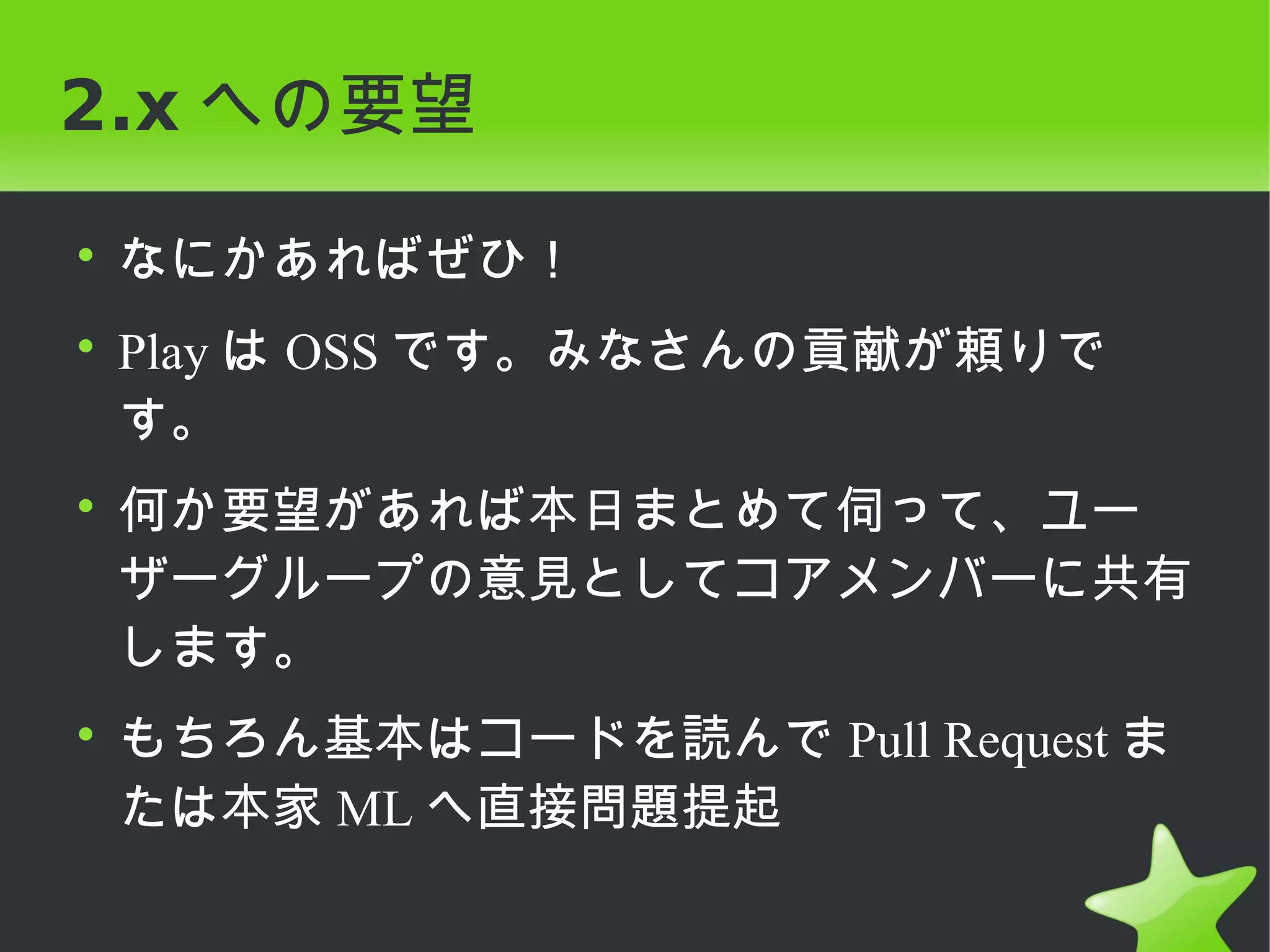 2.x への要望

• なにかあればぜひ！
• Play は OSS です。みなさんの貢献が頼りで
  す。
• 何か要望があれば本日まとめて伺って、ユー
  ザーグループの意見としてコアメンバーに共有
  します。
• もちろん基本はコードを読んで Pull Request ま
  たは本家 ML へ直接問題提起
 