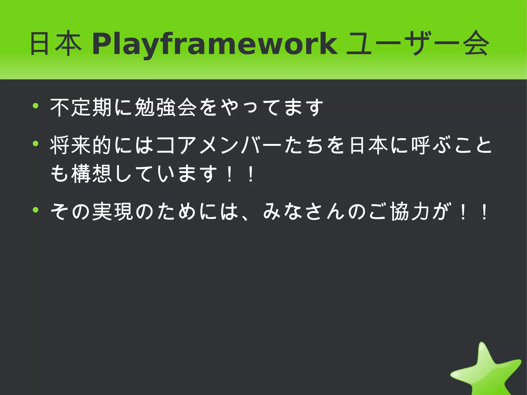日本 Playframework ユーザー会

• 不定期に勉強会をやってます
• 将来的にはコアメンバーたちを日本に呼ぶこと
  も構想しています！！
• その実現のためには、みなさんのご協力が！！
 