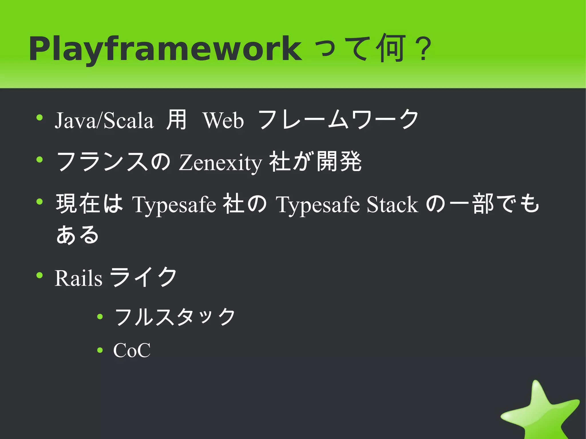 Playframework って何？

• Java/Scala 用 Web フレームワーク
• フランスの Zenexity 社が開発
• 現在は Typesafe 社の Typesafe Stack の一部でも
  ある
• Rails ライク
    ●
        フルスタック
    ●   CoC
 