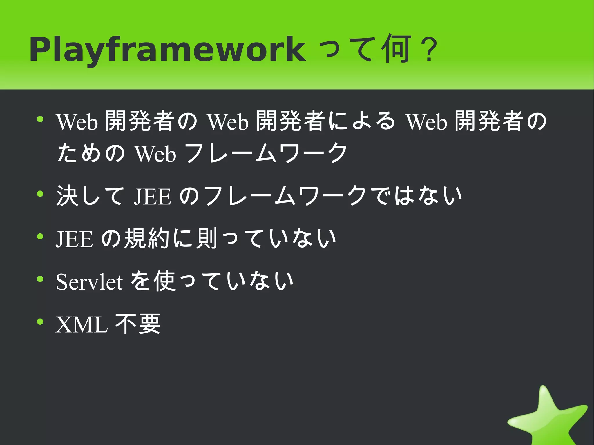 Playframework って何？

• Web 開発者の Web 開発者による Web 開発者の
  ための Web フレームワーク
• 決して JEE のフレームワークではない
• JEE の規約に則っていない
• Servlet を使っていない
• XML 不要
 