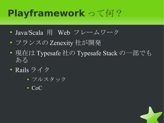 Playframework って何？
• Java/Scala 用 Web フレームワーク
• フランスの Zenexity 社が開発
• 現在は Typesafe 社の Typesafe Stack の一部でも
  ある
• Rails ライク
    ●
        フルスタック
    ●   CoC
 