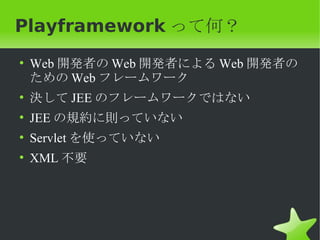 Playframework って何？
• Web 開発者の Web 開発者による Web 開発者の
  ための Web フレームワーク
• 決して JEE のフレームワークではない
• JEE の規約に則っていない
• Servlet を使っていない
• XML 不要
 