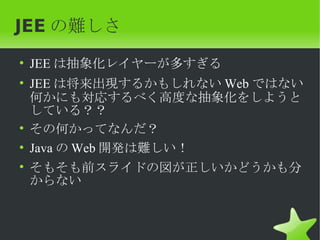JEE の難しさ
• JEE は抽象化レイヤーが多すぎる
• JEE は将来出現するかもしれない Web ではない
  何かにも対応するべく高度な抽象化をしようと
  している？？
• その何かってなんだ？
• Java の Web 開発は難しい！
• そもそも前スライドの図が正しいかどうかも分
  からない
 