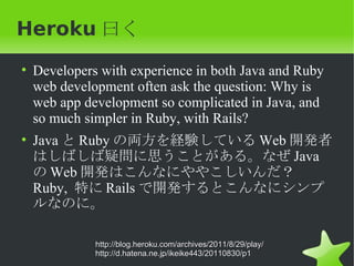 Heroku 曰く
• Developers with experience in both Java and Ruby
  web development often ask the question: Why is
  web app development so complicated in Java, and
  so much simpler in Ruby, with Rails?
• Java と Ruby の両方を経験している Web 開発者
  はしばしば疑問に思うことがある。なぜ Java
  の Web 開発はこんなにややこしいんだ？　
  Ruby, 特に Rails で開発するとこんなにシンプ
  ルなのに。

            http://blog.heroku.com/archives/2011/8/29/play/
            http://d.hatena.ne.jp/ikeike443/20110830/p1
 