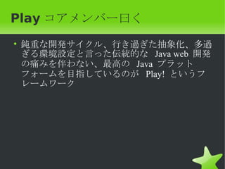 Play コアメンバー曰く
• 鈍重な開発サイクル、行き過ぎた抽象化、多過
  ぎる環境設定と言った伝統的な Java web 開発
  の痛みを伴わない、最高の Java プラット
  フォームを目指しているのが Play! というフ
  レームワーク
 