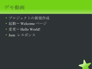 デモ動画
• プロジェクトの新規作成
• 起動〜 Welcome ページ
• 変更〜 Hello World!
• Json レスポンス
 