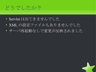 どうでしたか？
• Servlet は出てきませんでした
• XML の設定ファイルもありませんでした
• サーバ再起動なしで変更が反映されました
 